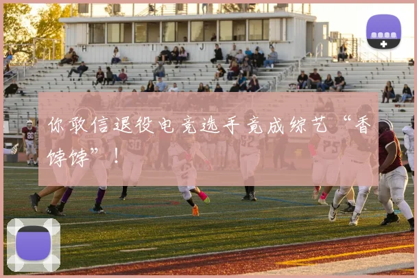你敢信退役电竞选手竟成综艺“香饽饽”！