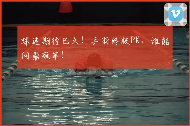 球迷期待已久!乒羽终极PK,谁能问鼎冠军!