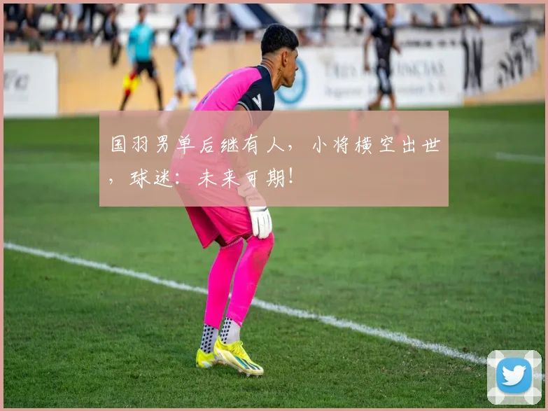 国羽男单后继有人,小将横空出世,球迷:未来可期!