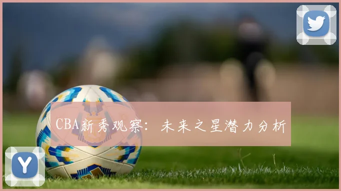 CBA新秀观察:未来之星潜力分析