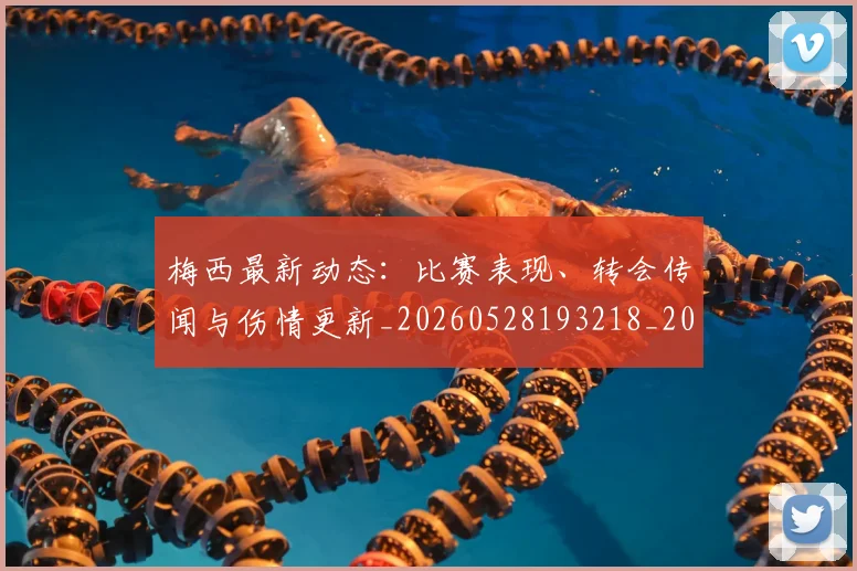 梅西最新动态:比赛表现、转会传闻与伤情更新_20260528193218_20260609223150